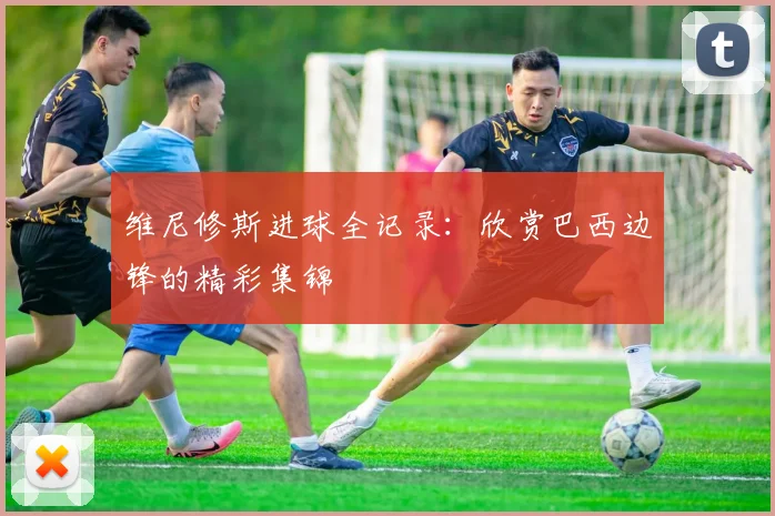 维尼修斯进球全记录:欣赏巴西边锋的精彩集锦