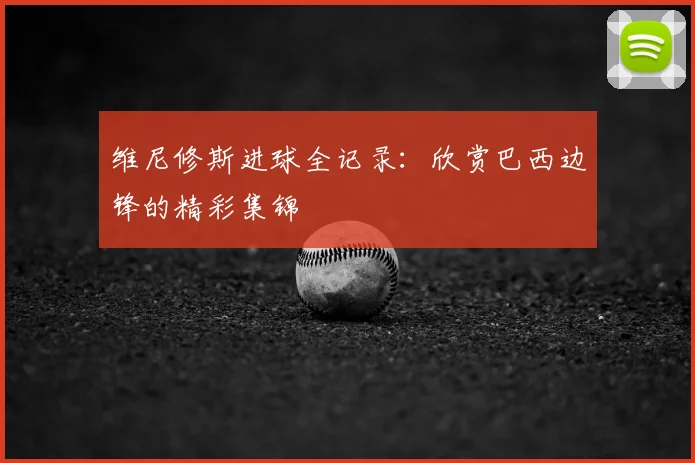 维尼修斯进球全记录:欣赏巴西边锋的精彩集锦