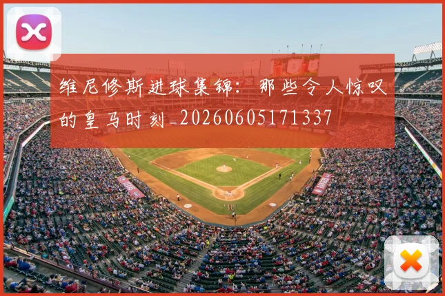 维尼修斯进球集锦:那些令人惊叹的皇马时刻_20260605171337