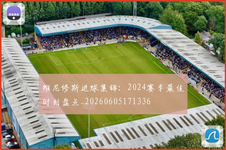 维尼修斯进球集锦:2024赛季最佳时刻盘点_20260605171336