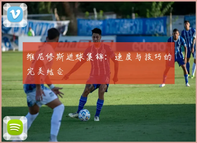 维尼修斯进球集锦：速度与技巧的完美结合