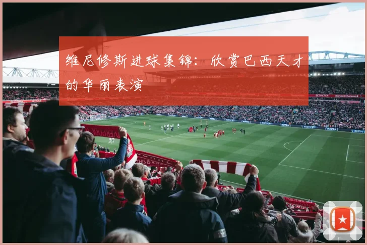 维尼修斯进球集锦:欣赏巴西天才的华丽表演